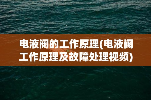 电液阀的工作原理(电液阀工作原理及故障处理视频)