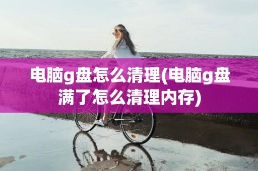 电脑g盘怎么清理(电脑g盘满了怎么清理内存)
