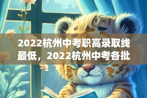 2022杭州中考职高录取线最低，2022杭州中考各批次录取分数线(第一批+第二批+中专)