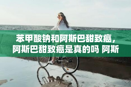 苯甲酸钠和阿斯巴甜致癌，阿斯巴甜致癌是真的吗 阿斯巴甜为什么不禁用