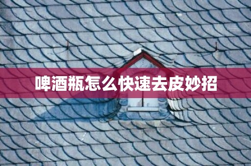 啤酒瓶怎么快速去皮妙招