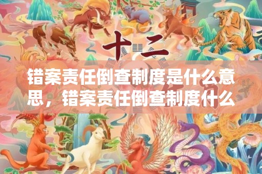 错案责任倒查制度是什么意思，错案责任倒查制度什么意思 错案责任倒查制度最新规定