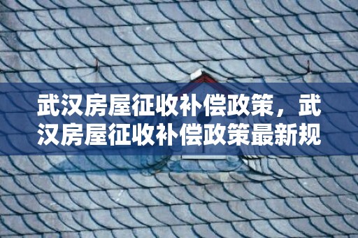 武汉房屋征收补偿政策，武汉房屋征收补偿政策最新规定2023