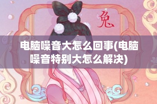 电脑噪音大怎么回事(电脑噪音特别大怎么解决)