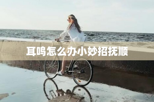 耳鸣怎么办小妙招抚顺