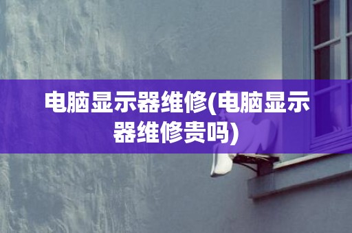 电脑显示器维修(电脑显示器维修贵吗)