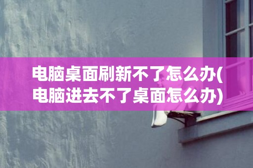 电脑桌面刷新不了怎么办(电脑进去不了桌面怎么办)