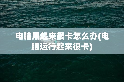 电脑用起来很卡怎么办(电脑运行起来很卡)
