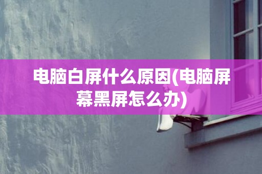 电脑白屏什么原因(电脑屏幕黑屏怎么办)