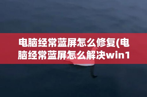 电脑经常蓝屏怎么修复(电脑经常蓝屏怎么解决win10)