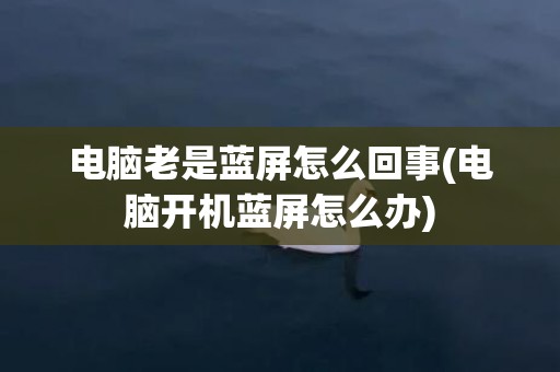 电脑老是蓝屏怎么回事(电脑开机蓝屏怎么办)