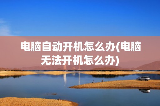 电脑自动开机怎么办(电脑无法开机怎么办)