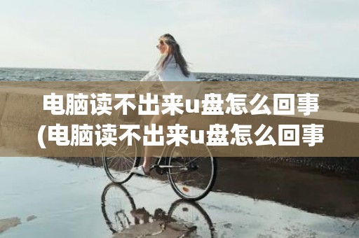 电脑读不出来u盘怎么回事(电脑读不出来u盘怎么回事)