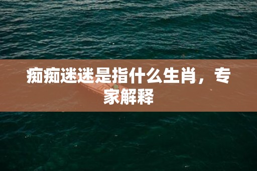痴痴迷迷是指什么生肖，专家解释
