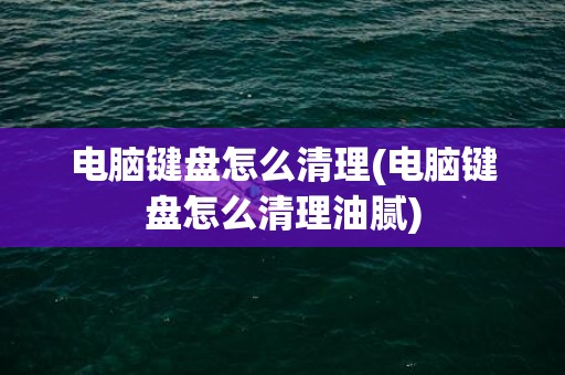 电脑键盘怎么清理(电脑键盘怎么清理油腻)