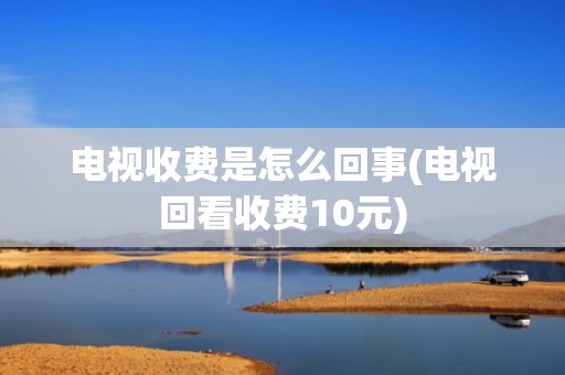 电视收费是怎么回事(电视回看收费10元)