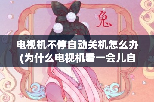 电视机不停自动关机怎么办(为什么电视机看一会儿自动停了)