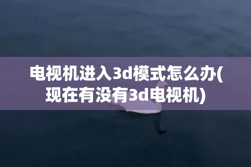 电视机进入3d模式怎么办(现在有没有3d电视机)