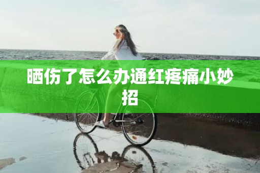 晒伤了怎么办通红疼痛小妙招