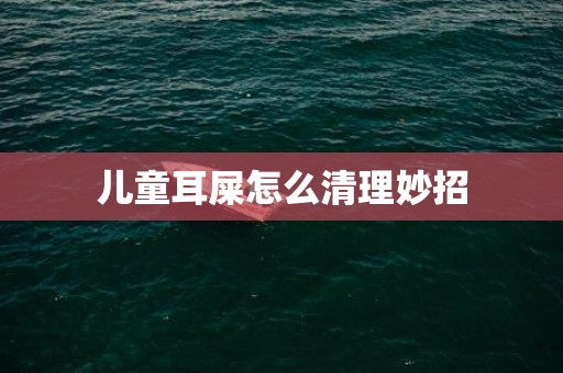 儿童耳屎怎么清理妙招