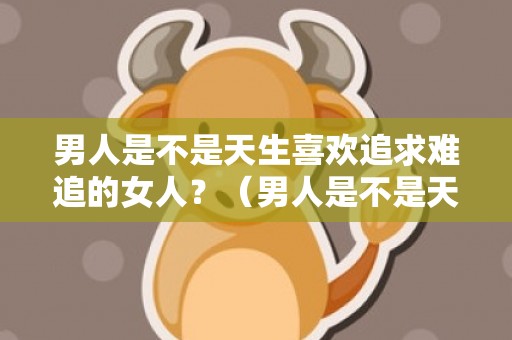 男人是不是天生喜欢追求难追的女人？（男人是不是天生喜欢追求难追的女人呀）