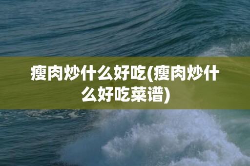 瘦肉炒什么好吃(瘦肉炒什么好吃菜谱)