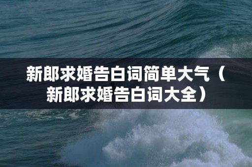 新郎求婚告白词简单大气（新郎求婚告白词大全）