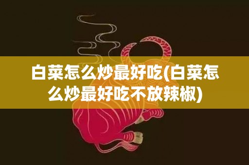 白菜怎么炒最好吃(白菜怎么炒最好吃不放辣椒)