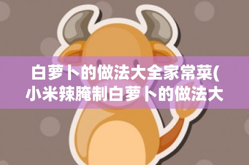 白萝卜的做法大全家常菜(小米辣腌制白萝卜的做法大全)
