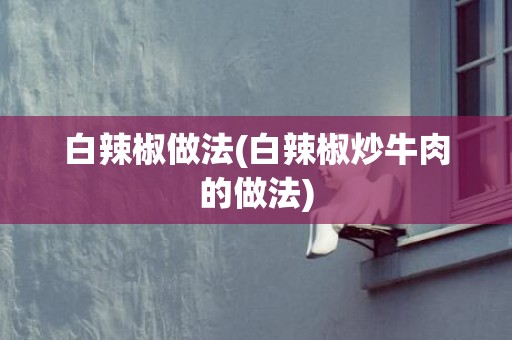 白辣椒做法(白辣椒炒牛肉的做法)