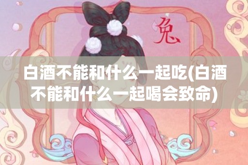 白酒不能和什么一起吃(白酒不能和什么一起喝会致命)