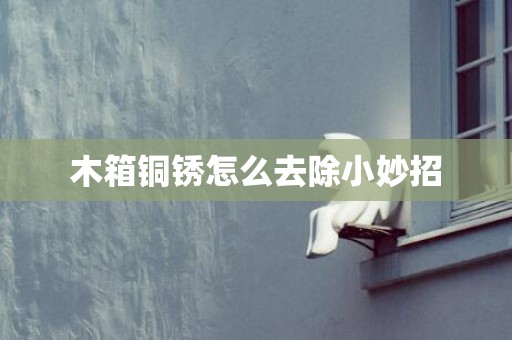 木箱铜锈怎么去除小妙招