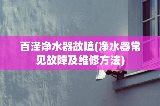 百泽净水器故障(净水器常见故障及维修方法)