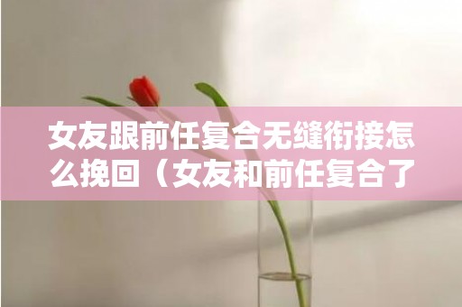 女友跟前任复合无缝衔接怎么挽回（女友和前任复合了怎么办）