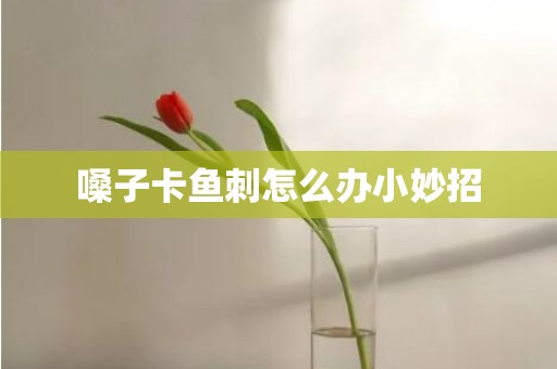嗓子卡鱼刺怎么办小妙招