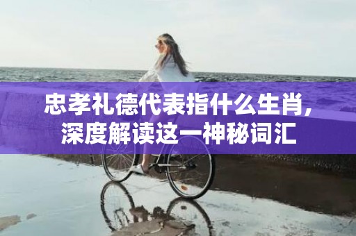 忠孝礼德代表指什么生肖,深度解读这一神秘词汇