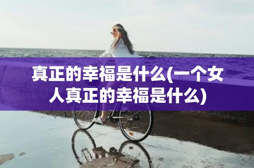 真正的幸福是什么(一个女人真正的幸福是什么)