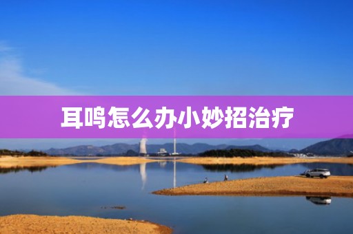 耳鸣怎么办小妙招治疗