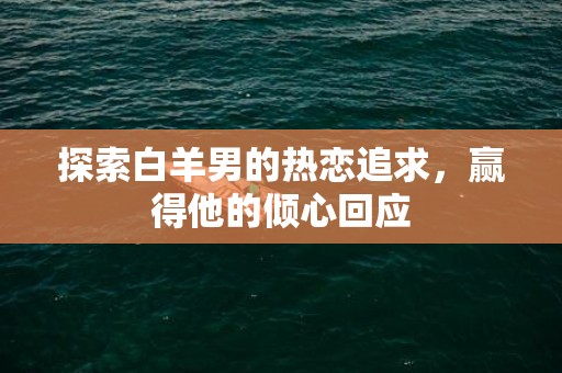 探索白羊男的热恋追求，赢得他的倾心回应