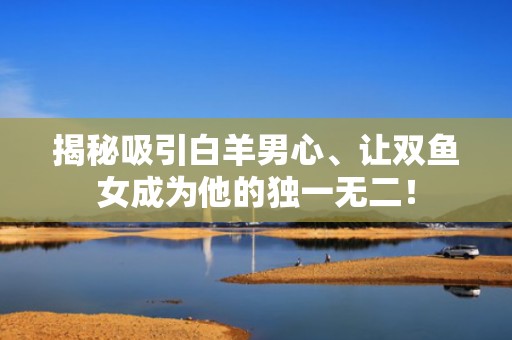 揭秘吸引白羊男心、让双鱼女成为他的独一无二！