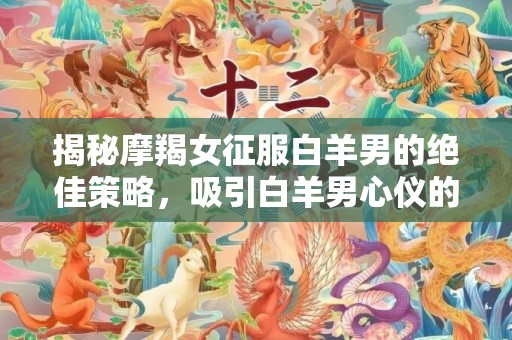 揭秘摩羯女征服白羊男的绝佳策略，吸引白羊男心仪的心机！