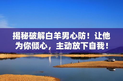 揭秘破解白羊男心防！让他为你倾心，主动放下自我！