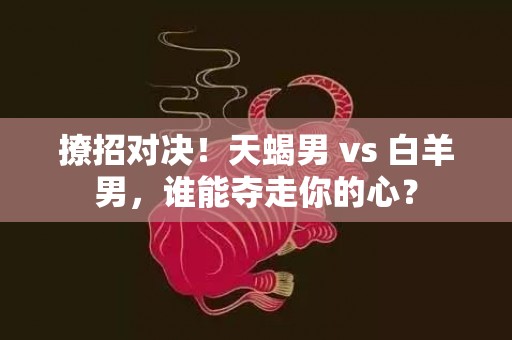 撩招对决！天蝎男 vs 白羊男，谁能夺走你的心？