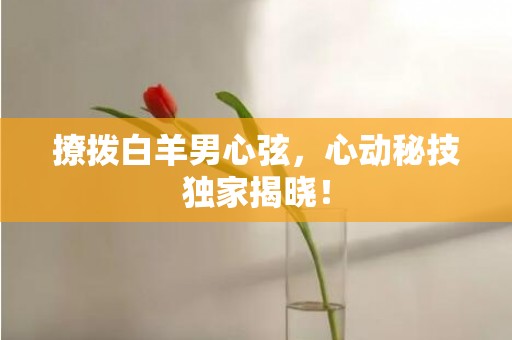 撩拨白羊男心弦，心动秘技独家揭晓！