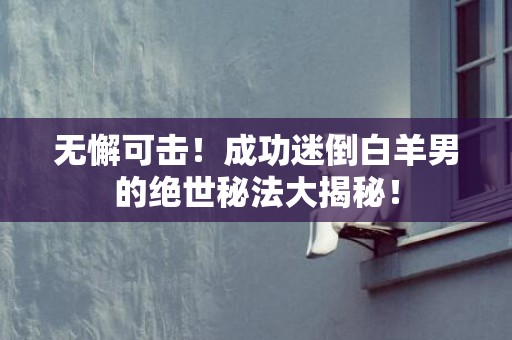 无懈可击！成功迷倒白羊男的绝世秘法大揭秘！