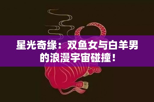星光奇缘：双鱼女与白羊男的浪漫宇宙碰撞！