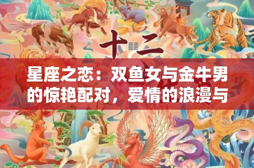 星座之恋：双鱼女与金牛男的惊艳配对，爱情的浪漫与稳定乐章！