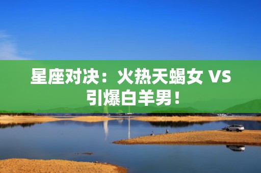 星座对决：火热天蝎女 VS 引爆白羊男！