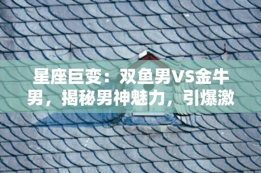 星座巨变：双鱼男VS金牛男，揭秘男神魅力，引爆激情！