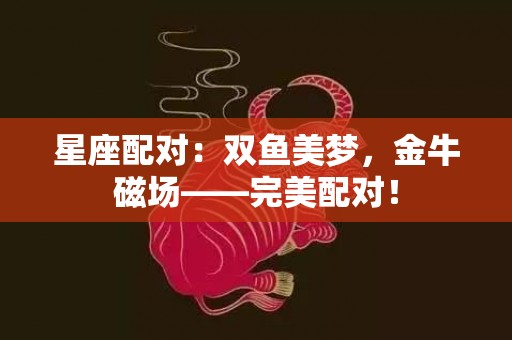 星座配对：双鱼美梦，金牛磁场——完美配对！